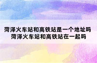 菏泽火车站和高铁站是一个地址吗 菏泽火车站和高铁站在一起吗